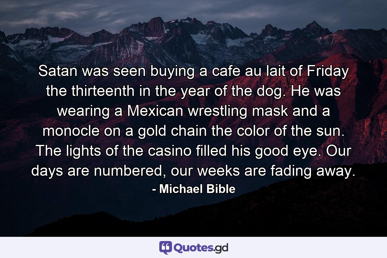 Satan was seen buying a cafe au lait of Friday the thirteenth in the year of the dog. He was wearing a Mexican wrestling mask and a monocle on a gold chain the color of the sun. The lights of the casino filled his good eye. Our days are numbered, our weeks are fading away. - Quote by Michael Bible