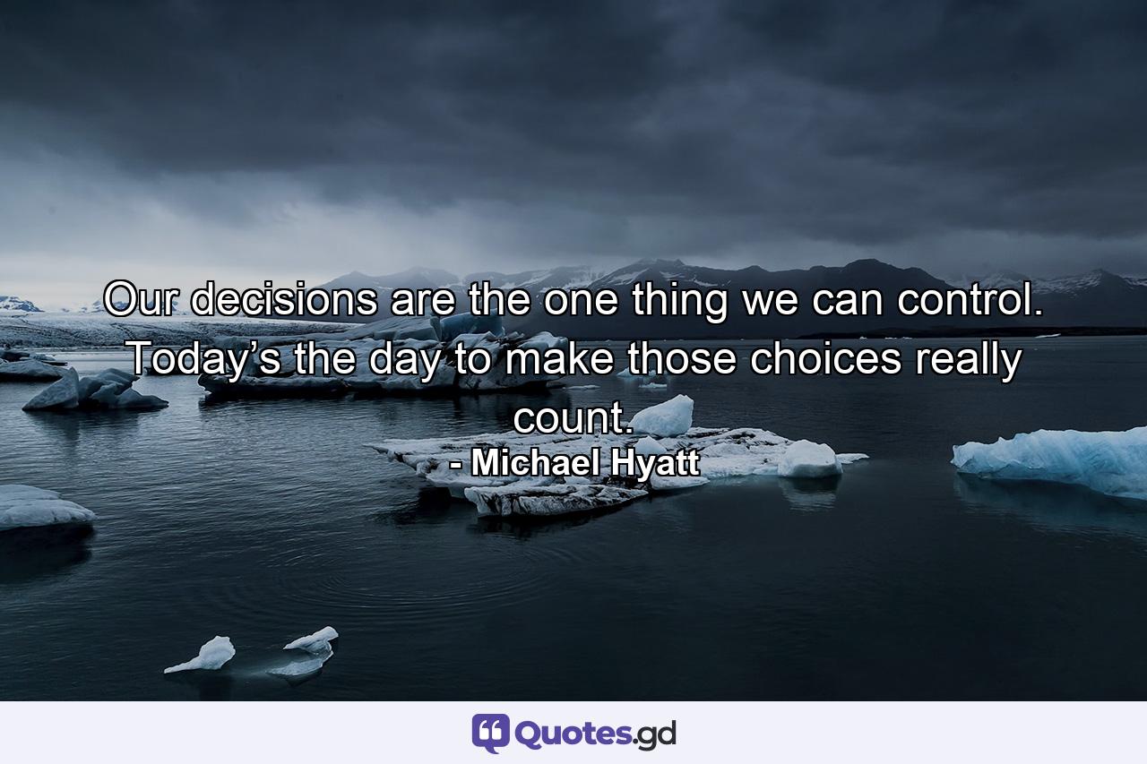 Our decisions are the one thing we can control. Today’s the day to make those choices really count. - Quote by Michael Hyatt