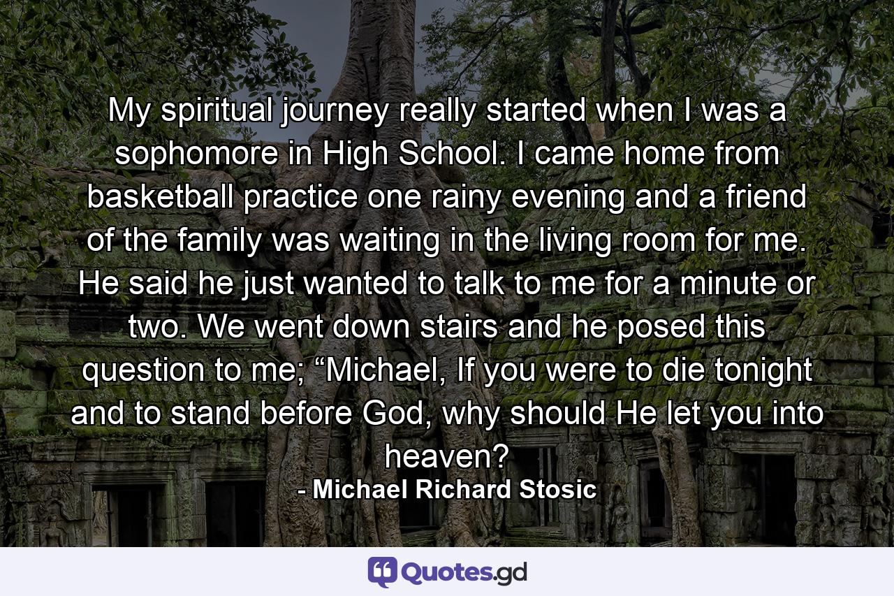 My spiritual journey really started when I was a sophomore in High School. I came home from basketball practice one rainy evening and a friend of the family was waiting in the living room for me. He said he just wanted to talk to me for a minute or two. We went down stairs and he posed this question to me; “Michael, If you were to die tonight and to stand before God, why should He let you into heaven? - Quote by Michael Richard Stosic