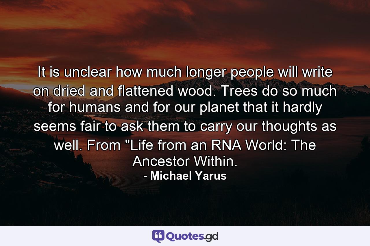 It is unclear how much longer people will write on dried and flattened wood. Trees do so much for humans and for our planet that it hardly seems fair to ask them to carry our thoughts as well. From 