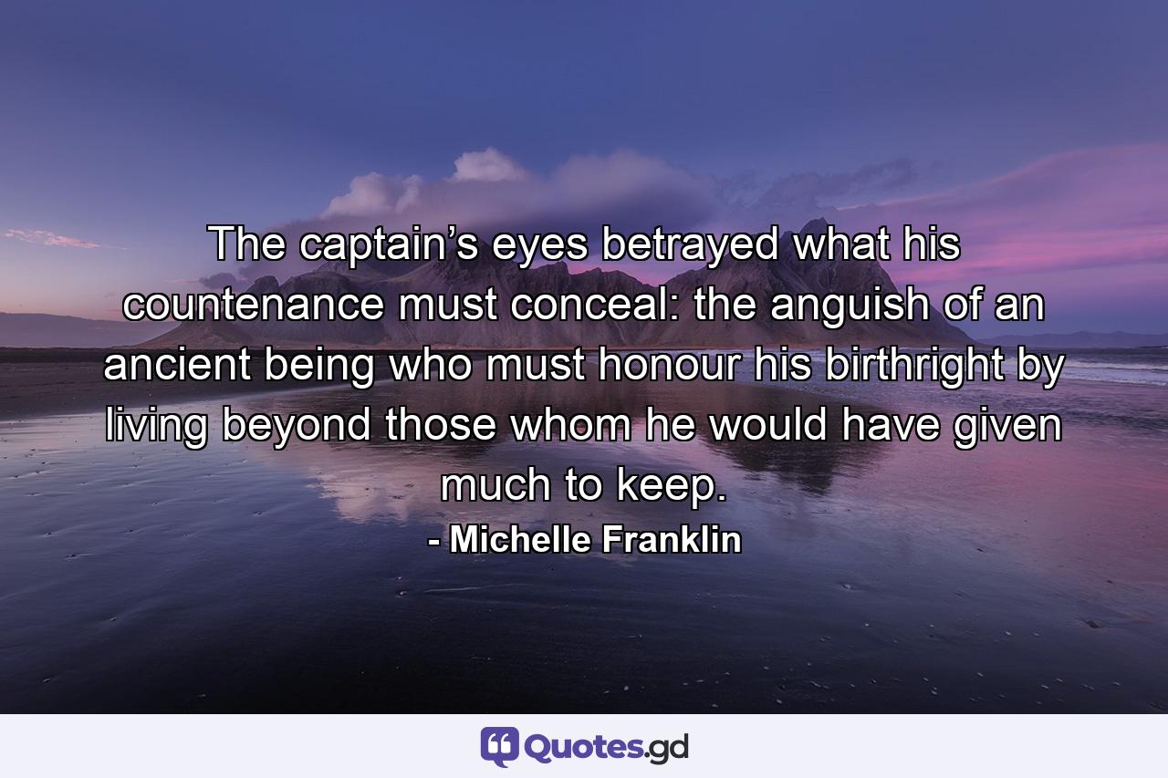 The captain’s eyes betrayed what his countenance must conceal: the anguish of an ancient being who must honour his birthright by living beyond those whom he would have given much to keep. - Quote by Michelle Franklin