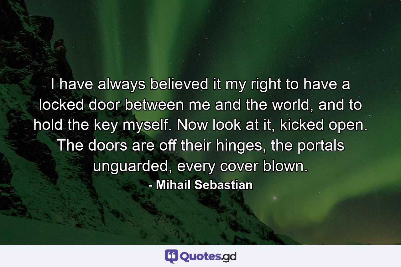 I have always believed it my right to have a locked door between me and the world, and to hold the key myself. Now look at it, kicked open. The doors are off their hinges, the portals unguarded, every cover blown. - Quote by Mihail Sebastian