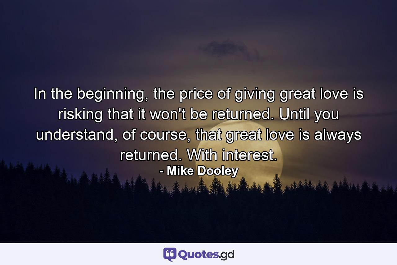 In the beginning, the price of giving great love is risking that it won't be returned. Until you understand, of course, that great love is always returned. With interest. - Quote by Mike Dooley