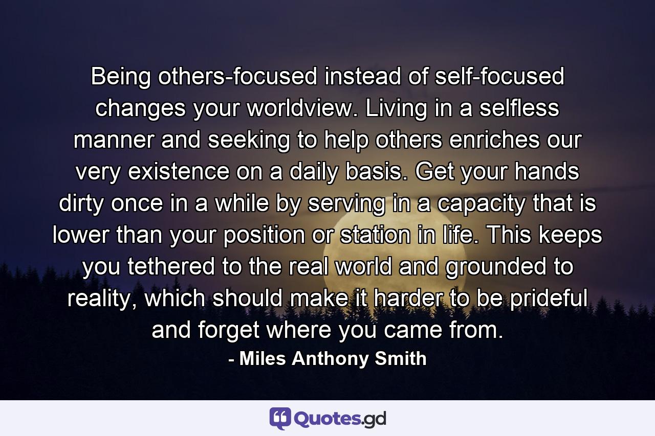 Being others-focused instead of self-focused changes your worldview. Living in a selfless manner and seeking to help others enriches our very existence on a daily basis. Get your hands dirty once in a while by serving in a capacity that is lower than your position or station in life. This keeps you tethered to the real world and grounded to reality, which should make it harder to be prideful and forget where you came from. - Quote by Miles Anthony Smith