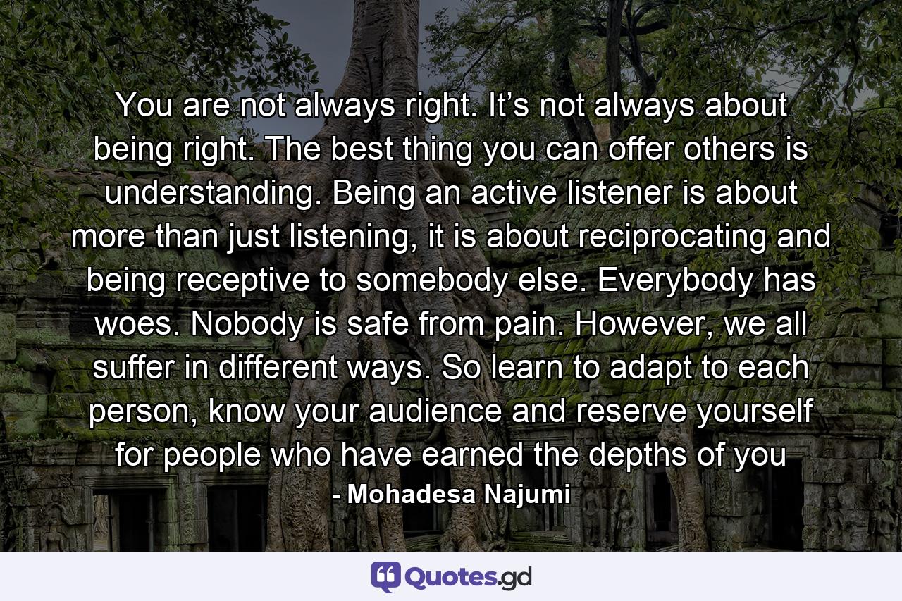 You are not always right. It’s not always about being right. The best thing you can offer others is understanding. Being an active listener is about more than just listening, it is about reciprocating and being receptive to somebody else. Everybody has woes. Nobody is safe from pain. However, we all suffer in different ways. So learn to adapt to each person, know your audience and reserve yourself for people who have earned the depths of you - Quote by Mohadesa Najumi