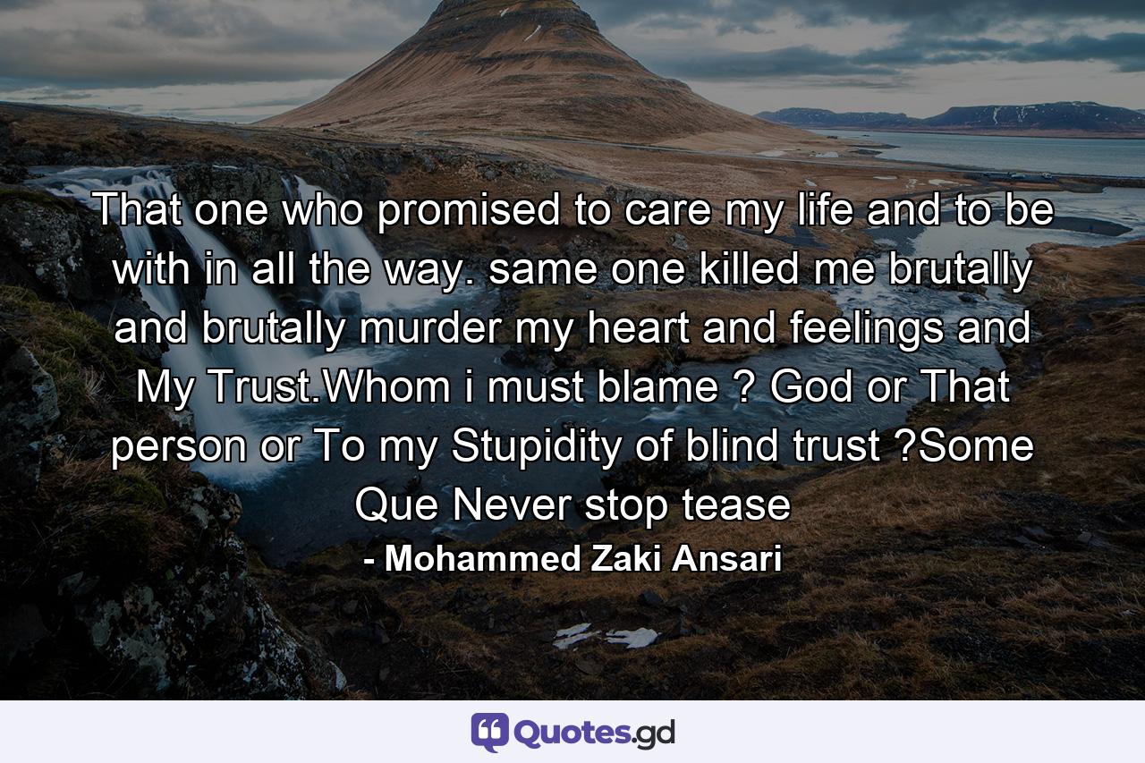 That one who promised to care my life and to be with in all the way. same one killed me brutally and brutally murder my heart and feelings and My Trust.Whom i must blame ? God or That person or To my Stupidity of blind trust ?Some Que Never stop tease - Quote by Mohammed Zaki Ansari