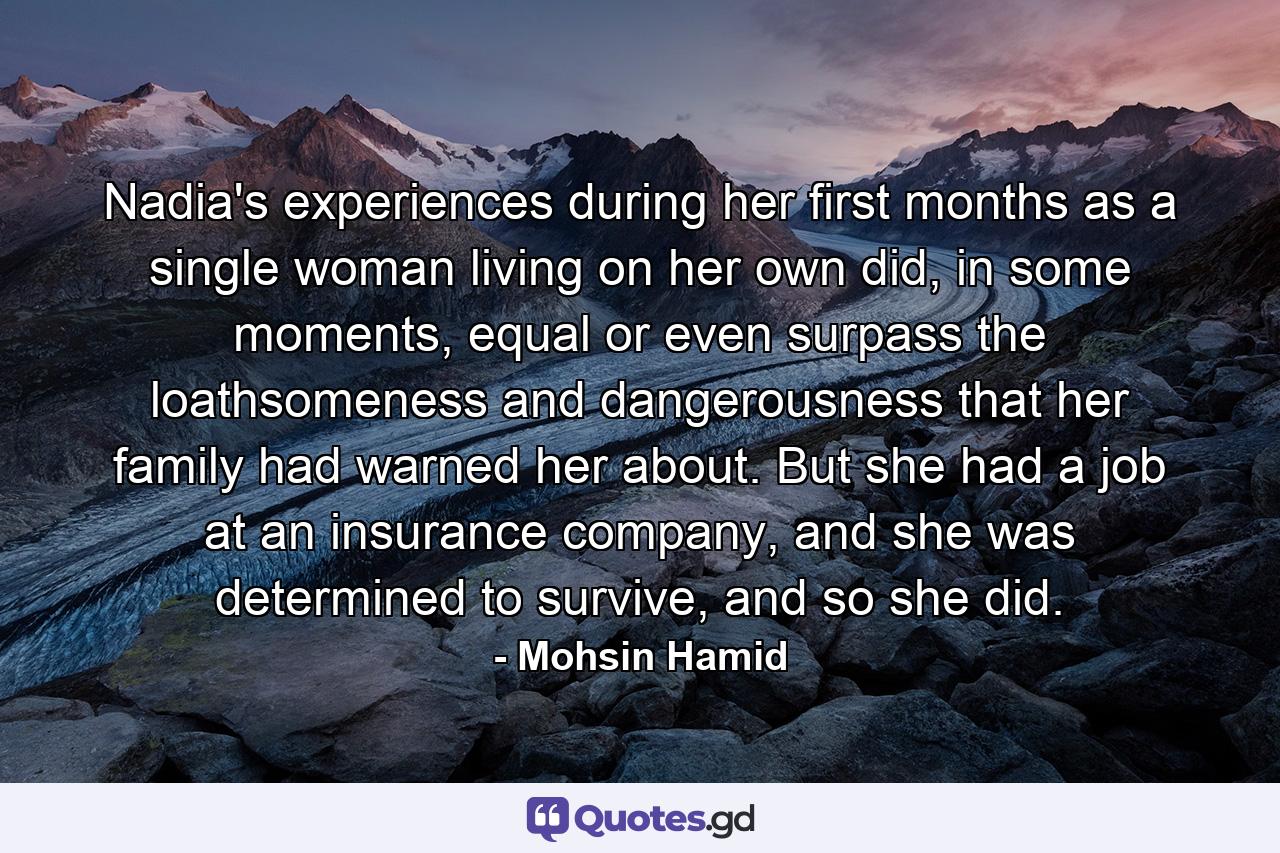 Nadia's experiences during her first months as a single woman living on her own did, in some moments, equal or even surpass the loathsomeness and dangerousness that her family had warned her about. But she had a job at an insurance company, and she was determined to survive, and so she did. - Quote by Mohsin Hamid