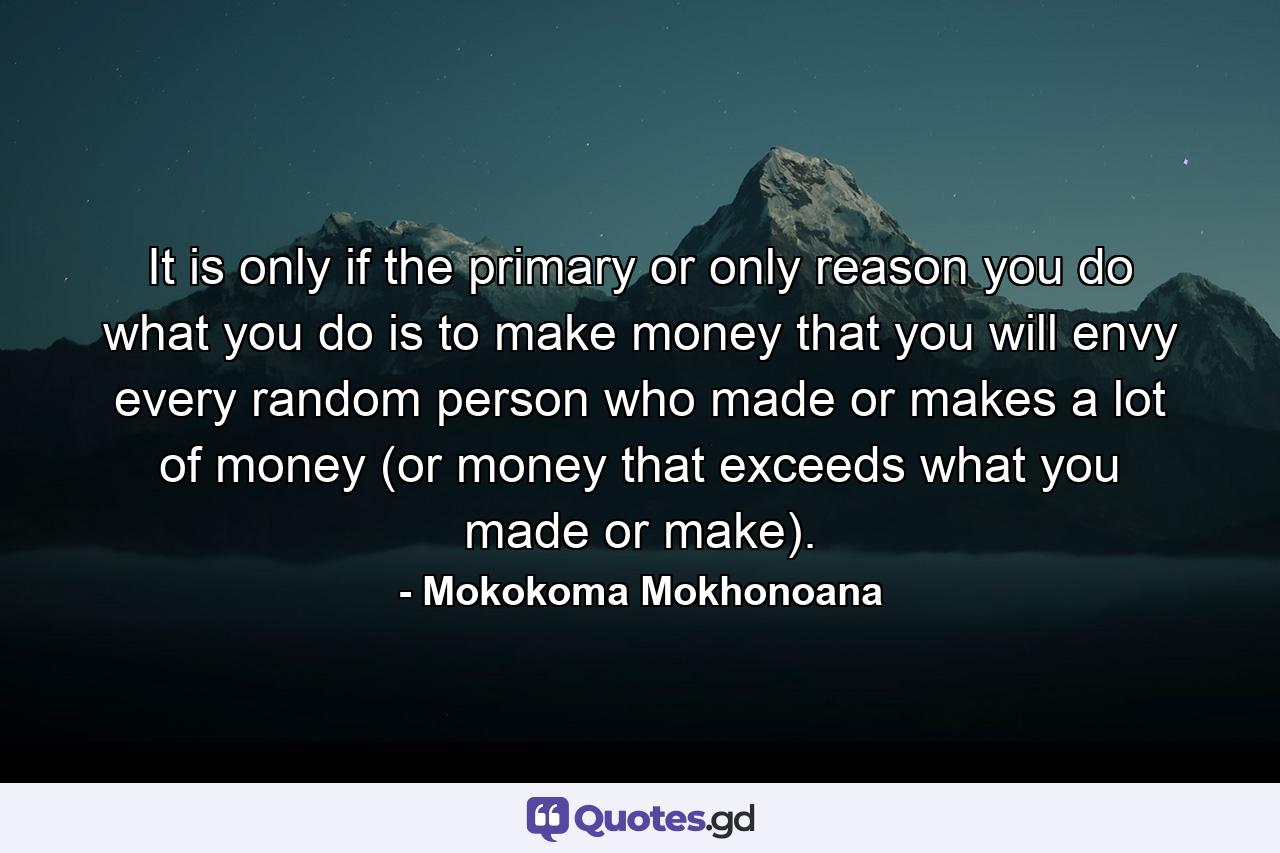 It is only if the primary or only reason you do what you do is to make money that you will envy every random person who made or makes a lot of money (or money that exceeds what you made or make). - Quote by Mokokoma Mokhonoana