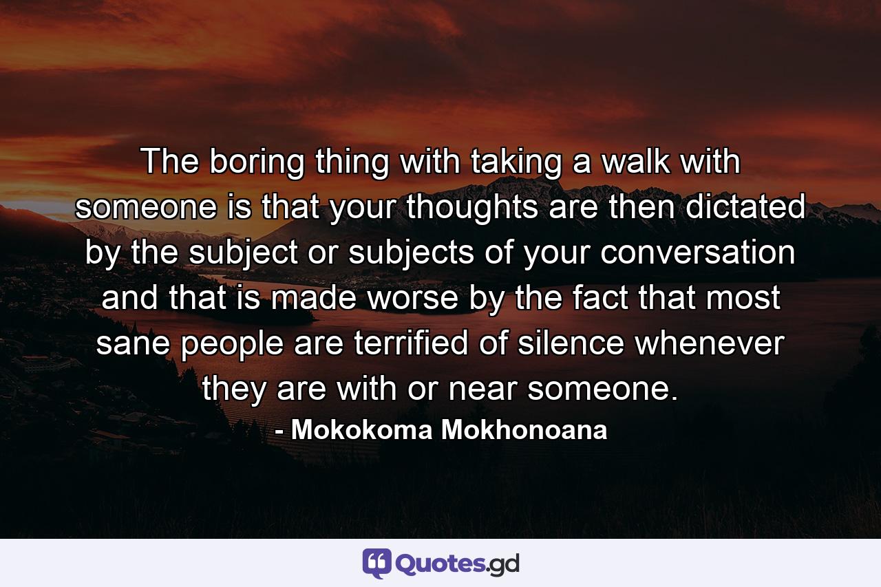 The boring thing with taking a walk with someone is that your thoughts are then dictated by the subject or subjects of your conversation and that is made worse by the fact that most sane people are terrified of silence whenever they are with or near someone. - Quote by Mokokoma Mokhonoana