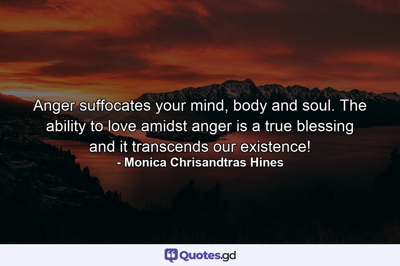 Anger suffocates your mind, body and soul. The ability to love amidst anger is a true blessing and it transcends our existence! - Quote by Monica Chrisandtras Hines