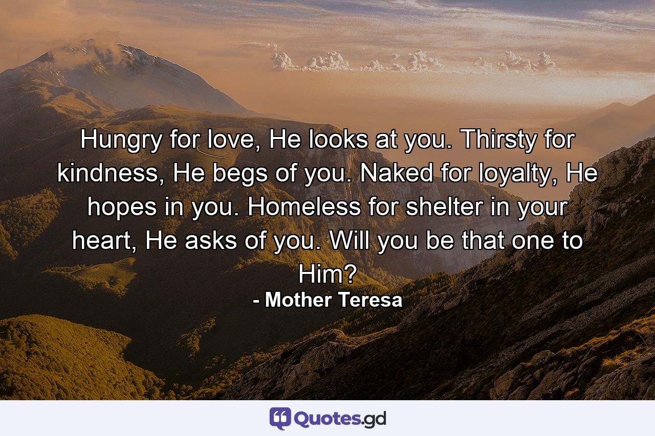 Hungry for love, He looks at you. Thirsty for kindness, He begs of you. Naked for loyalty, He hopes in you. Homeless for shelter in your heart, He asks of you. Will you be that one to Him? - Quote by Mother Teresa