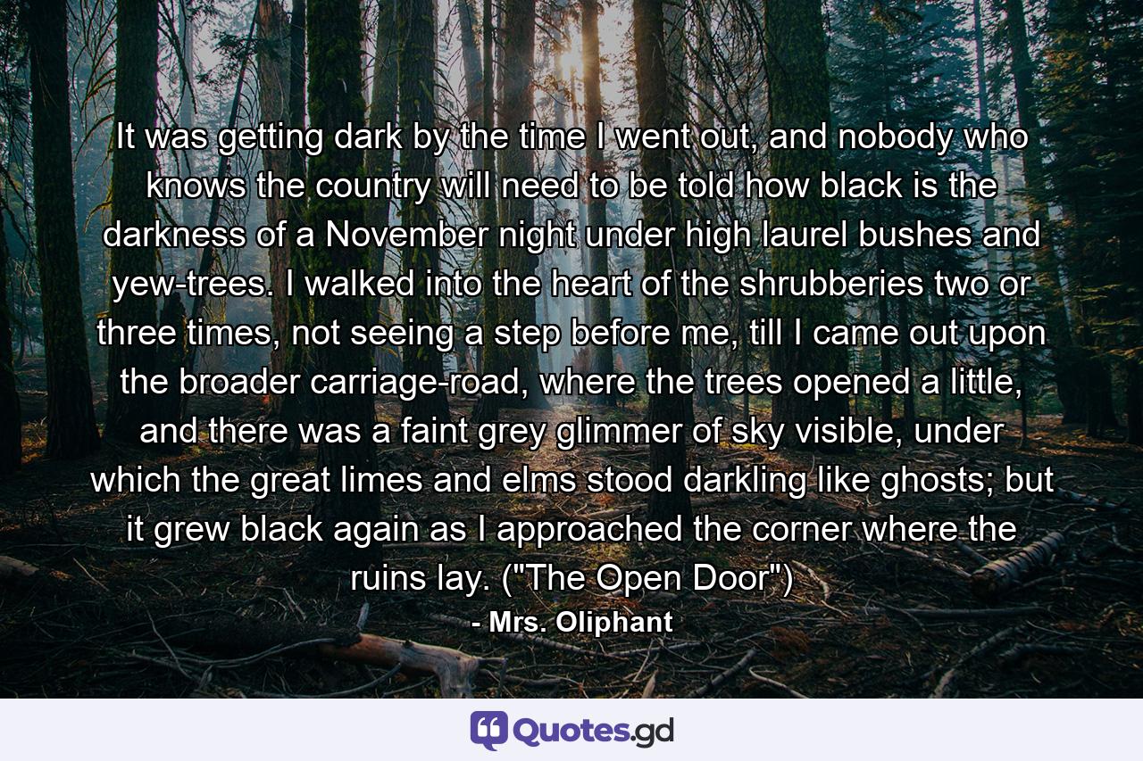 It was getting dark by the time I went out, and nobody who knows the country will need to be told how black is the darkness of a November night under high laurel bushes and yew-trees. I walked into the heart of the shrubberies two or three times, not seeing a step before me, till I came out upon the broader carriage-road, where the trees opened a little, and there was a faint grey glimmer of sky visible, under which the great limes and elms stood darkling like ghosts; but it grew black again as I approached the corner where the ruins lay. (