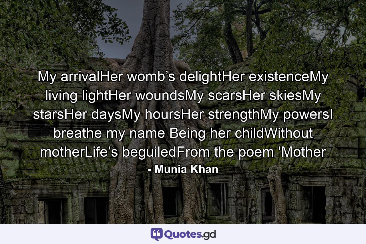 My arrivalHer womb’s delightHer existenceMy living lightHer woundsMy scarsHer skiesMy starsHer daysMy hoursHer strengthMy powersI breathe my name Being her childWithout motherLife’s beguiledFrom the poem 'Mother - Quote by Munia Khan