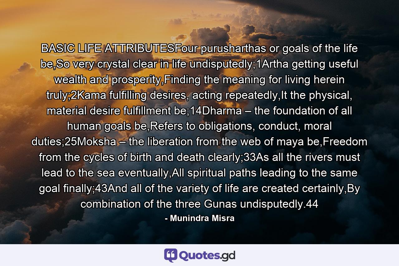 BASIC LIFE ATTRIBUTESFour purusharthas or goals of the life be,So very crystal clear in life undisputedly;1Artha getting useful wealth and prosperity,Finding the meaning for living herein truly;2Kama fulfilling desires, acting repeatedly,It the physical, material desire fulfillment be;14Dharma – the foundation of all human goals be,Refers to obligations, conduct, moral duties;25Moksha – the liberation from the web of maya be,Freedom from the cycles of birth and death clearly;33As all the rivers must lead to the sea eventually,All spiritual paths leading to the same goal finally;43And all of the variety of life are created certainly,By combination of the three Gunas undisputedly.44 - Quote by Munindra Misra