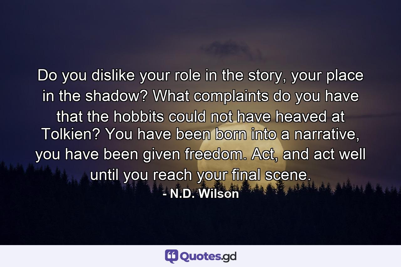 Do you dislike your role in the story, your place in the shadow? What complaints do you have that the hobbits could not have heaved at Tolkien? You have been born into a narrative, you have been given freedom. Act, and act well until you reach your final scene. - Quote by N.D. Wilson