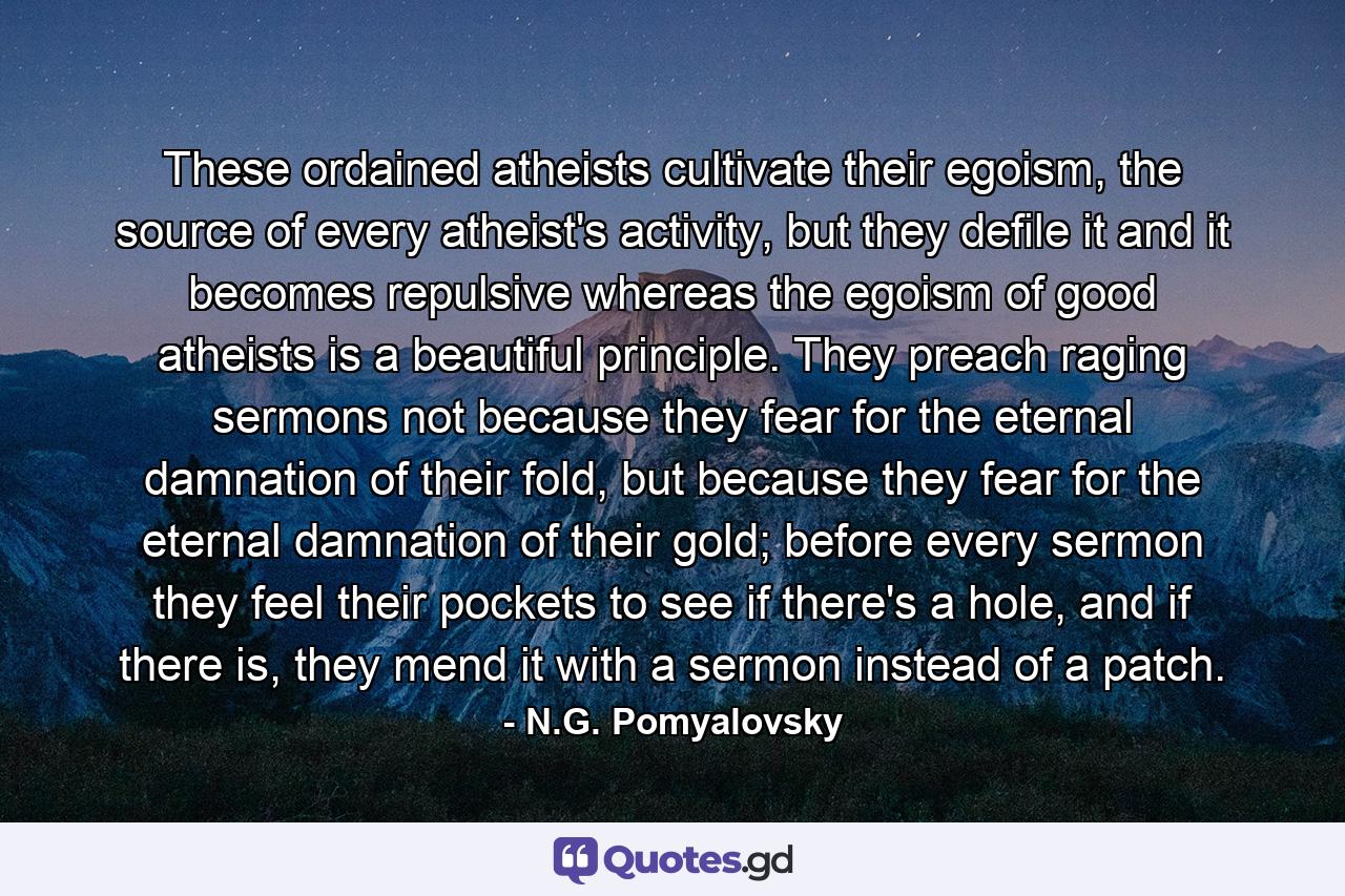 These ordained atheists cultivate their egoism, the source of every atheist's activity, but they defile it and it becomes repulsive whereas the egoism of good atheists is a beautiful principle. They preach raging sermons not because they fear for the eternal damnation of their fold, but because they fear for the eternal damnation of their gold; before every sermon they feel their pockets to see if there's a hole, and if there is, they mend it with a sermon instead of a patch. - Quote by N.G. Pomyalovsky