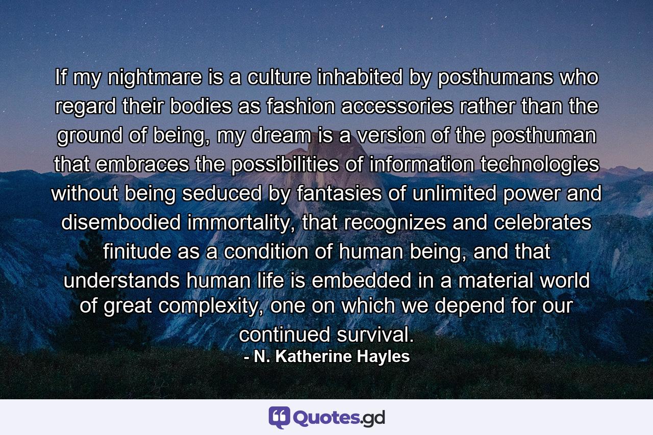 If my nightmare is a culture inhabited by posthumans who regard their bodies as fashion accessories rather than the ground of being, my dream is a version of the posthuman that embraces the possibilities of information technologies without being seduced by fantasies of unlimited power and disembodied immortality, that recognizes and celebrates finitude as a condition of human being, and that understands human life is embedded in a material world of great complexity, one on which we depend for our continued survival. - Quote by N. Katherine Hayles