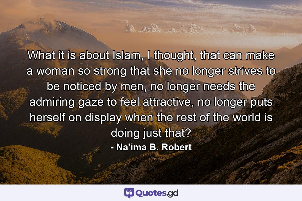 What it is about Islam, I thought, that can make a woman so strong that she no longer strives to be noticed by men, no longer needs the admiring gaze to feel attractive, no longer puts herself on display when the rest of the world is doing just that? - Quote by Na'ima B. Robert