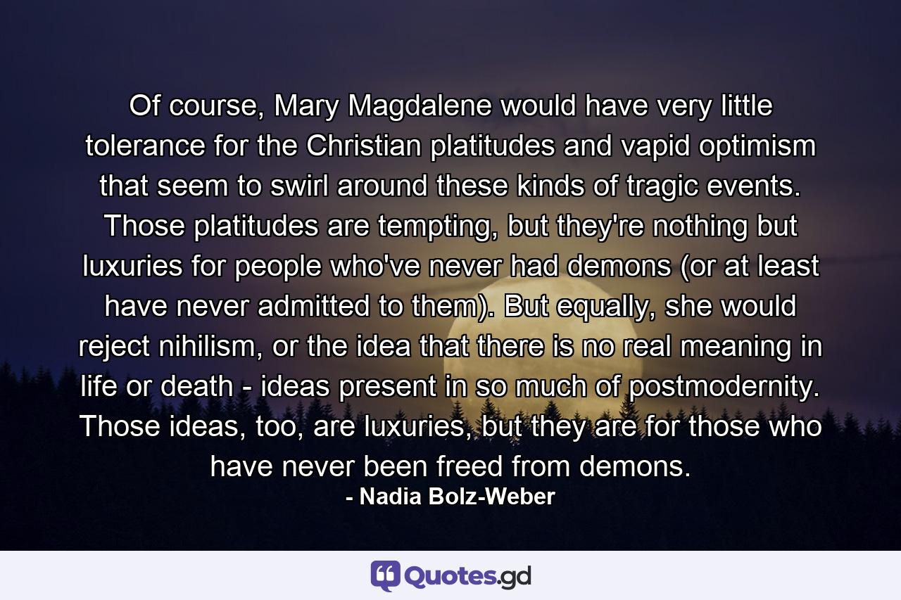 Of course, Mary Magdalene would have very little tolerance for the Christian platitudes and vapid optimism that seem to swirl around these kinds of tragic events. Those platitudes are tempting, but they're nothing but luxuries for people who've never had demons (or at least have never admitted to them). But equally, she would reject nihilism, or the idea that there is no real meaning in life or death - ideas present in so much of postmodernity. Those ideas, too, are luxuries, but they are for those who have never been freed from demons. - Quote by Nadia Bolz-Weber