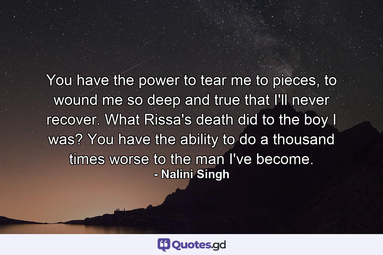 You have the power to tear me to pieces, to wound me so deep and true that I'll never recover. What Rissa's death did to the boy I was? You have the ability to do a thousand times worse to the man I've become. - Quote by Nalini Singh