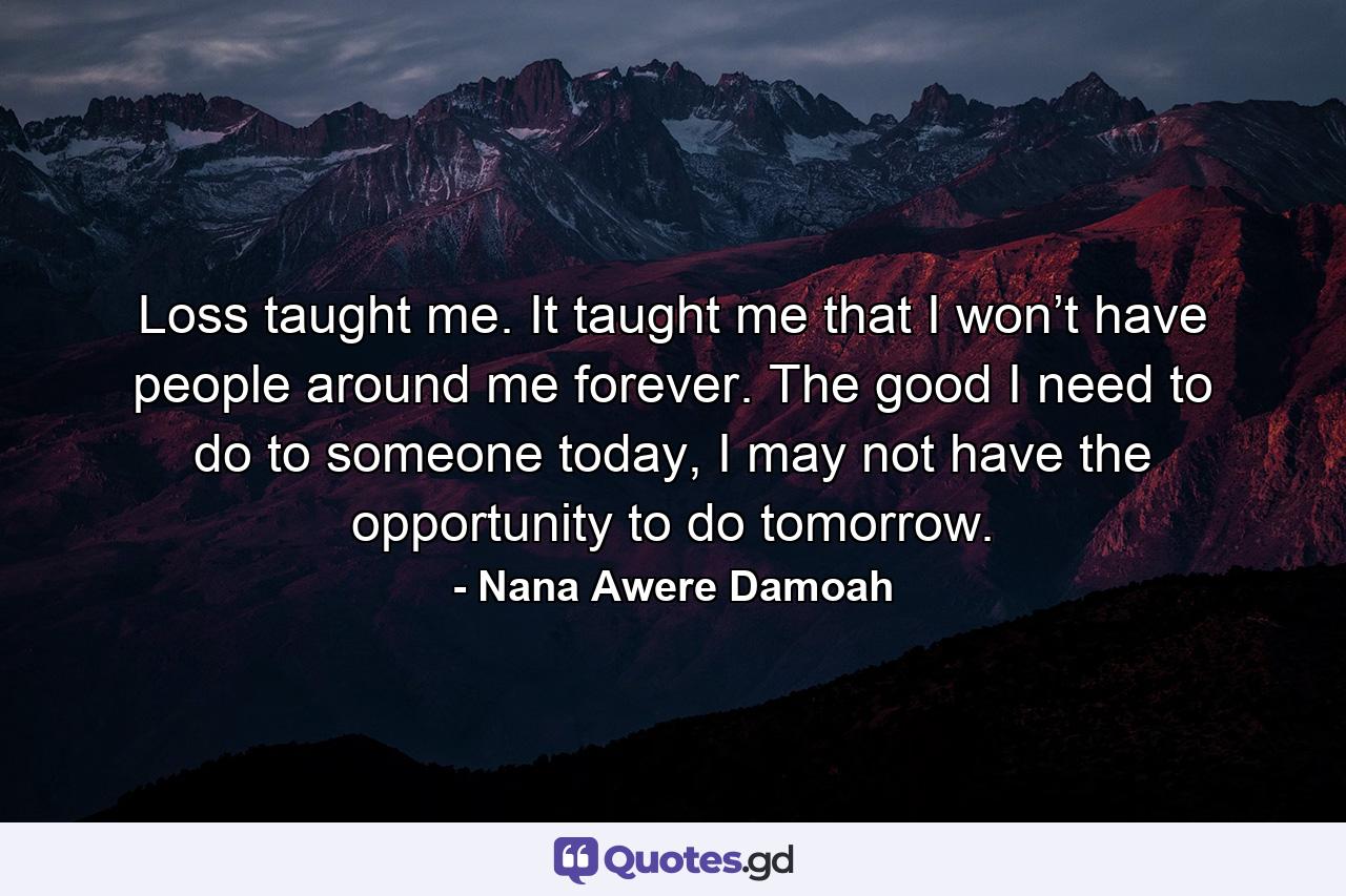 Loss taught me. It taught me that I won’t have people around me forever. The good I need to do to someone today, I may not have the opportunity to do tomorrow. - Quote by Nana Awere Damoah