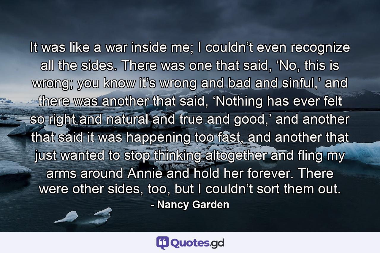 It was like a war inside me; I couldn’t even recognize all the sides. There was one that said, ‘No, this is wrong; you know it’s wrong and bad and sinful,’ and there was another that said, ‘Nothing has ever felt so right and natural and true and good,’ and another that said it was happening too fast, and another that just wanted to stop thinking altogether and fling my arms around Annie and hold her forever. There were other sides, too, but I couldn’t sort them out. - Quote by Nancy Garden