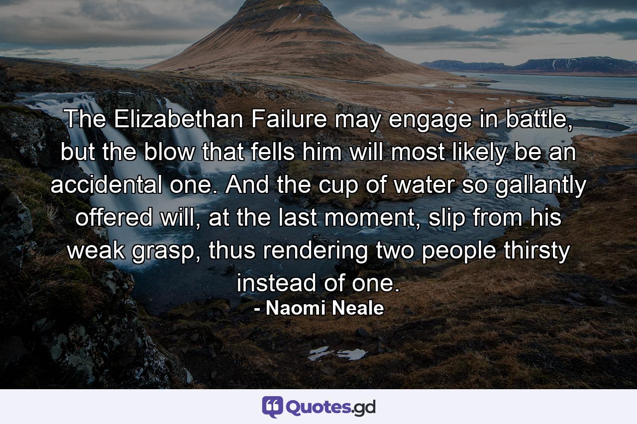 The Elizabethan Failure may engage in battle, but the blow that fells him will most likely be an accidental one. And the cup of water so gallantly offered will, at the last moment, slip from his weak grasp, thus rendering two people thirsty instead of one. - Quote by Naomi Neale