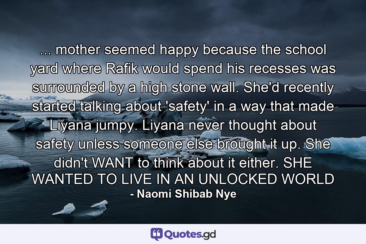 ... mother seemed happy because the school yard where Rafik would spend his recesses was surrounded by a high stone wall. She'd recently started talking about 'safety' in a way that made Liyana jumpy. Liyana never thought about safety unless someone else brought it up. She didn't WANT to think about it either. SHE WANTED TO LIVE IN AN UNLOCKED WORLD - Quote by Naomi Shibab Nye