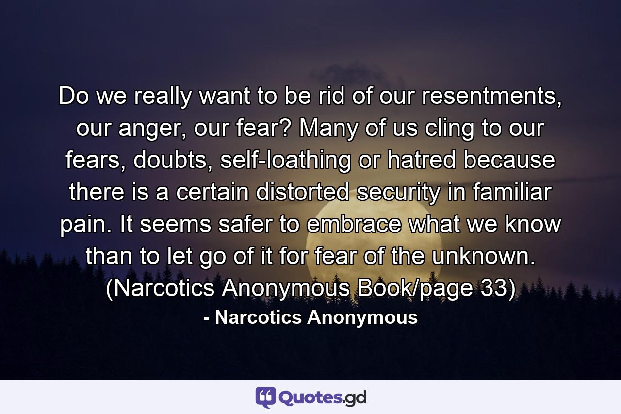 Do we really want to be rid of our resentments, our anger, our fear? Many of us cling to our fears, doubts, self-loathing or hatred because there is a certain distorted security in familiar pain. It seems safer to embrace what we know than to let go of it for fear of the unknown. (Narcotics Anonymous Book/page 33) - Quote by Narcotics Anonymous