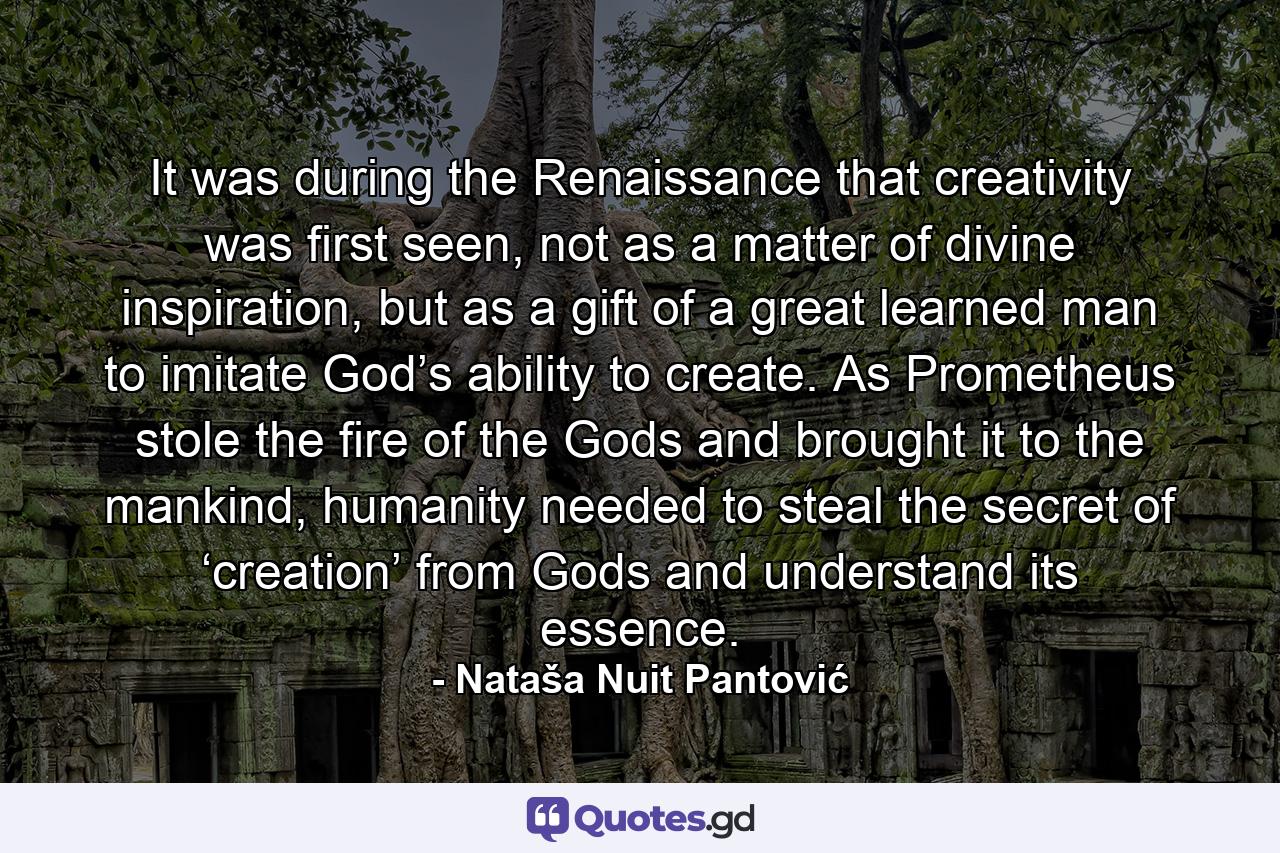 It was during the Renaissance that creativity was first seen, not as a matter of divine inspiration, but as a gift of a great learned man to imitate God’s ability to create. As Prometheus stole the fire of the Gods and brought it to the mankind, humanity needed to steal the secret of ‘creation’ from Gods and understand its essence. - Quote by Nataša Nuit Pantović