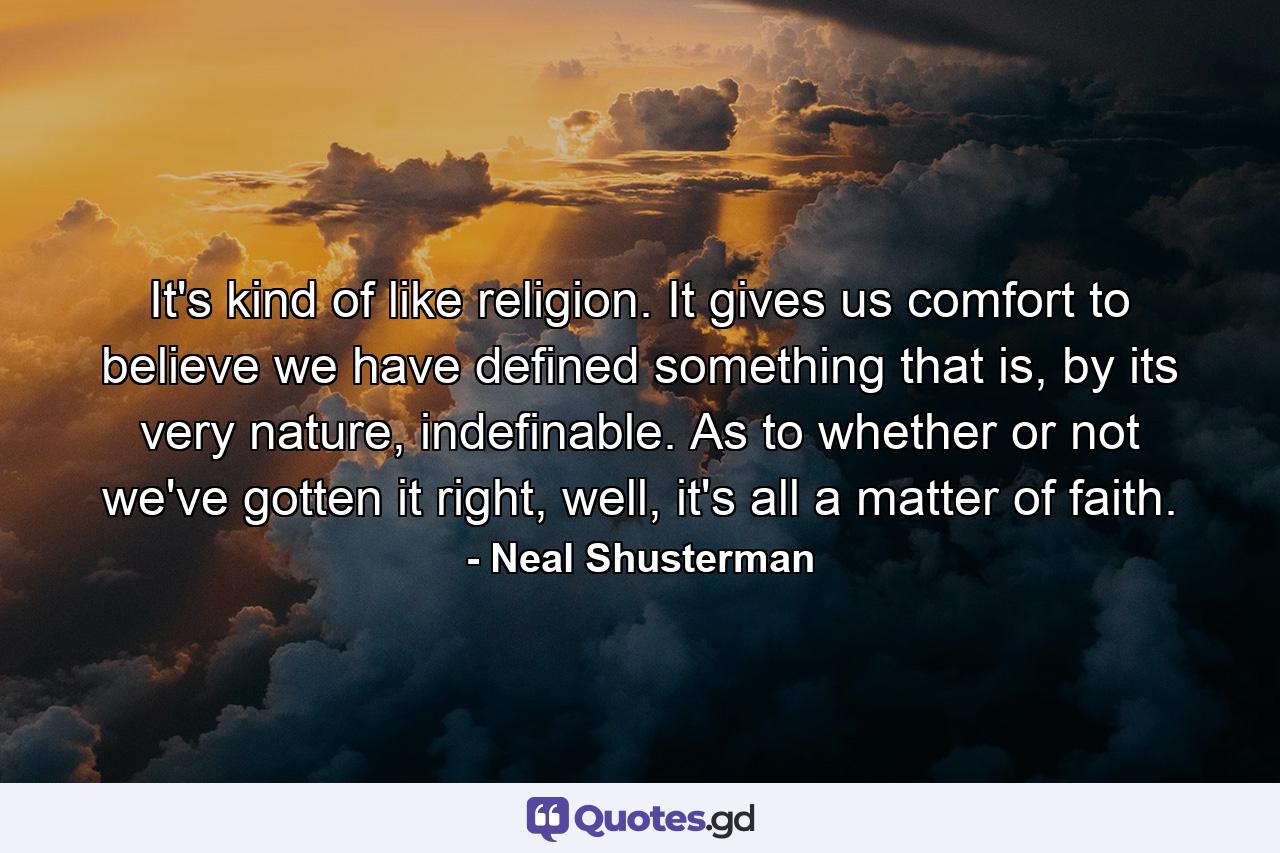 It's kind of like religion. It gives us comfort to believe we have defined something that is, by its very nature, indefinable. As to whether or not we've gotten it right, well, it's all a matter of faith. - Quote by Neal Shusterman