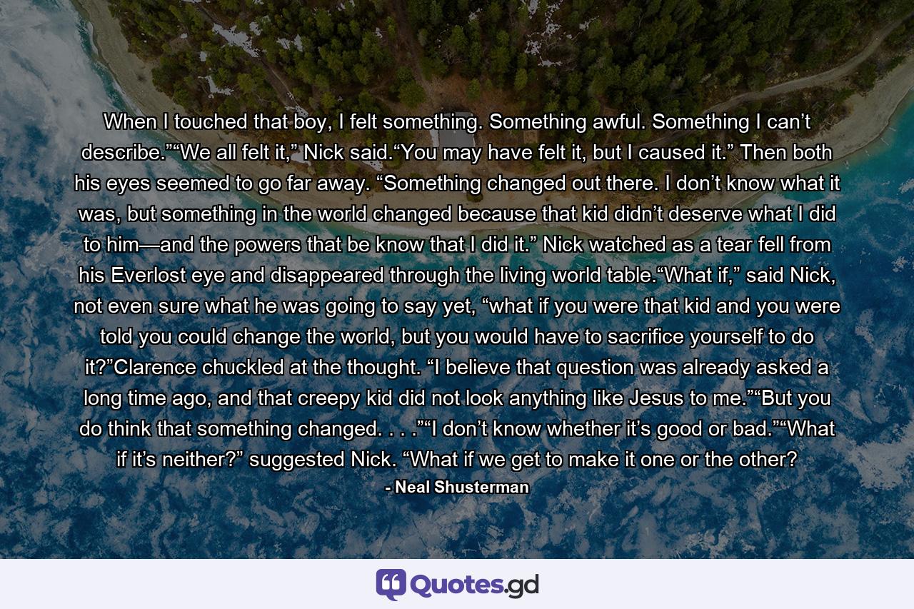 When I touched that boy, I felt something. Something awful. Something I can’t describe.”“We all felt it,” Nick said.“You may have felt it, but I caused it.” Then both his eyes seemed to go far away. “Something changed out there. I don’t know what it was, but something in the world changed because that kid didn’t deserve what I did to him—and the powers that be know that I did it.” Nick watched as a tear fell from his Everlost eye and disappeared through the living world table.“What if,” said Nick, not even sure what he was going to say yet, “what if you were that kid and you were told you could change the world, but you would have to sacrifice yourself to do it?”Clarence chuckled at the thought. “I believe that question was already asked a long time ago, and that creepy kid did not look anything like Jesus to me.”“But you do think that something changed. . . .”“I don’t know whether it’s good or bad.”“What if it’s neither?” suggested Nick. “What if we get to make it one or the other? - Quote by Neal Shusterman