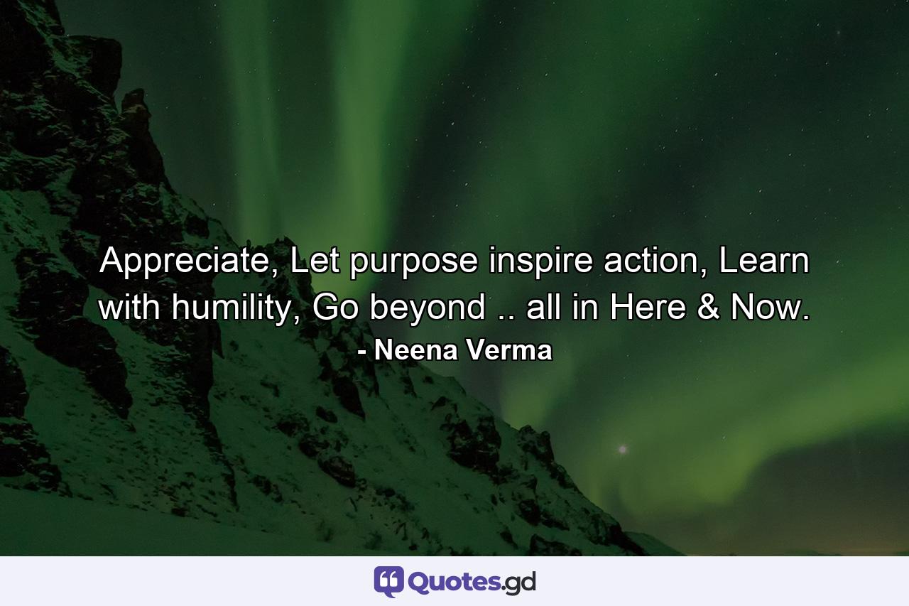 Appreciate, Let purpose inspire action, Learn with humility, Go beyond .. all in Here & Now. - Quote by Neena Verma