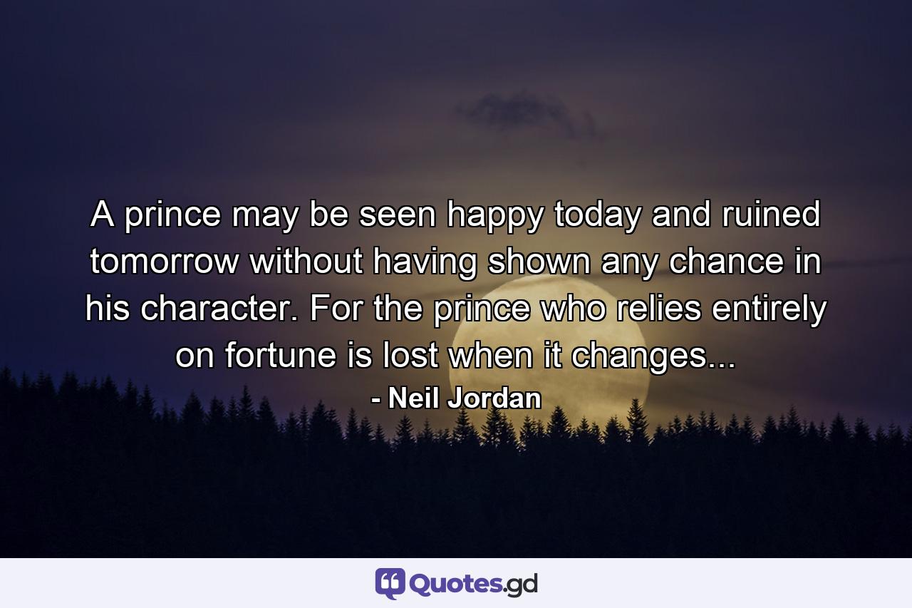 A prince may be seen happy today and ruined tomorrow without having shown any chance in his character. For the prince who relies entirely on fortune is lost when it changes... - Quote by Neil Jordan