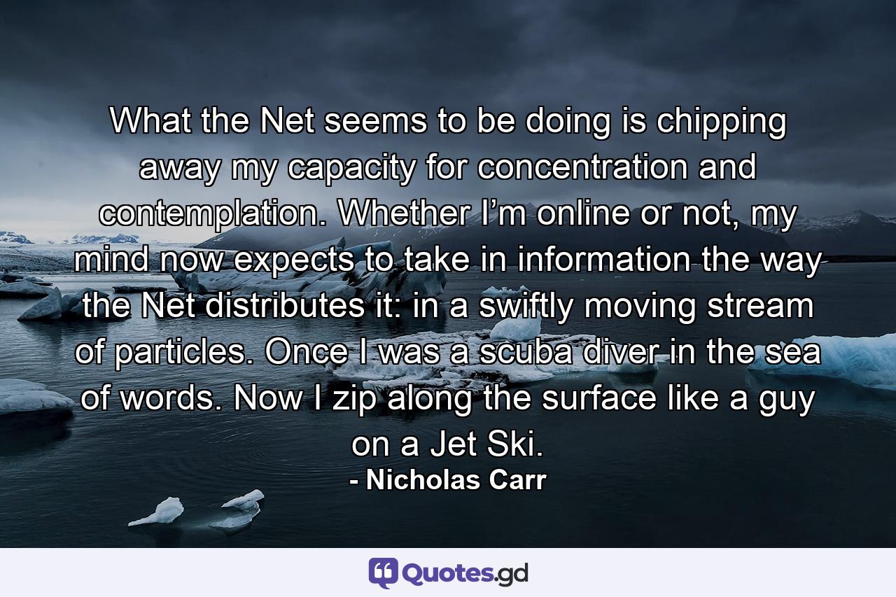 What the Net seems to be doing is chipping away my capacity for concentration and contemplation. Whether I’m online or not, my mind now expects to take in information the way the Net distributes it: in a swiftly moving stream of particles. Once I was a scuba diver in the sea of words. Now I zip along the surface like a guy on a Jet Ski. - Quote by Nicholas Carr