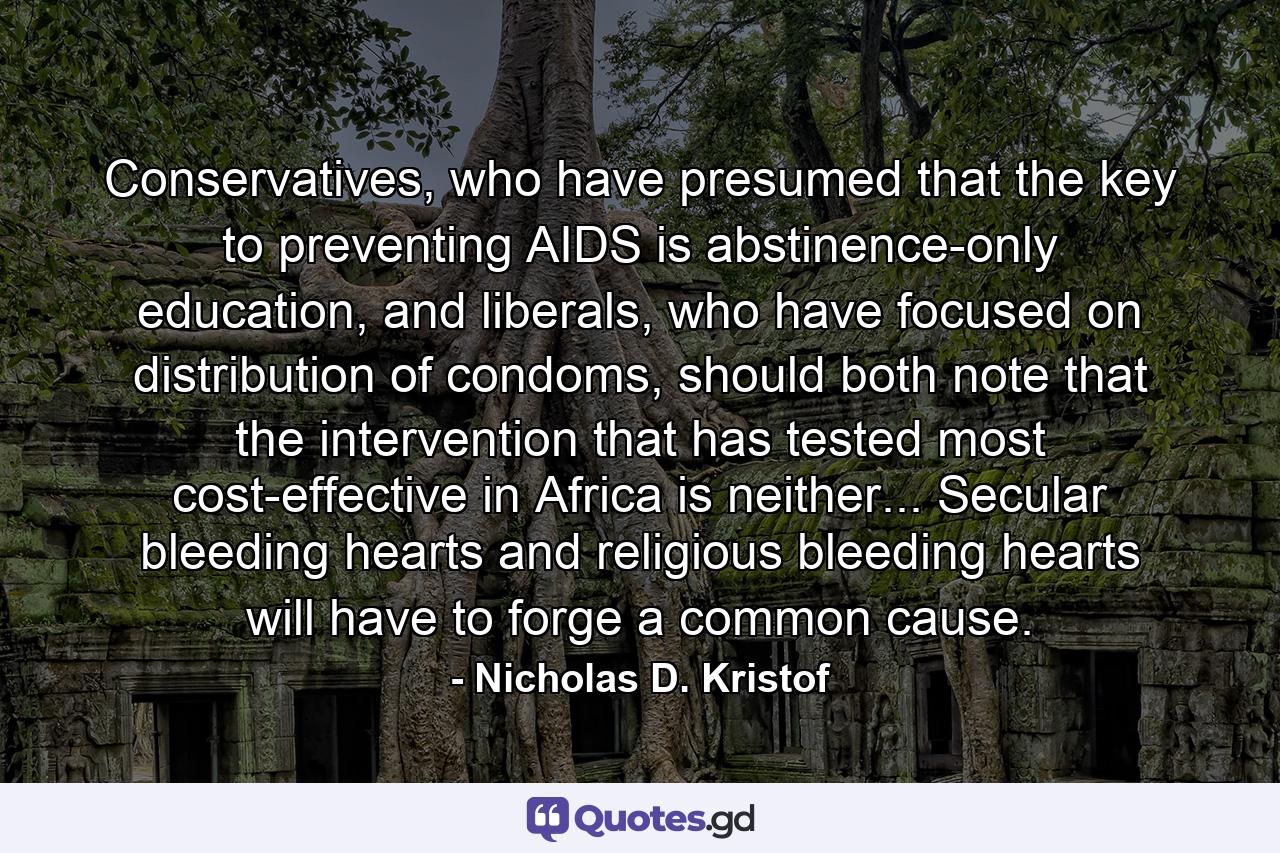 Conservatives, who have presumed that the key to preventing AIDS is abstinence-only education, and liberals, who have focused on distribution of condoms, should both note that the intervention that has tested most cost-effective in Africa is neither... Secular bleeding hearts and religious bleeding hearts will have to forge a common cause. - Quote by Nicholas D. Kristof