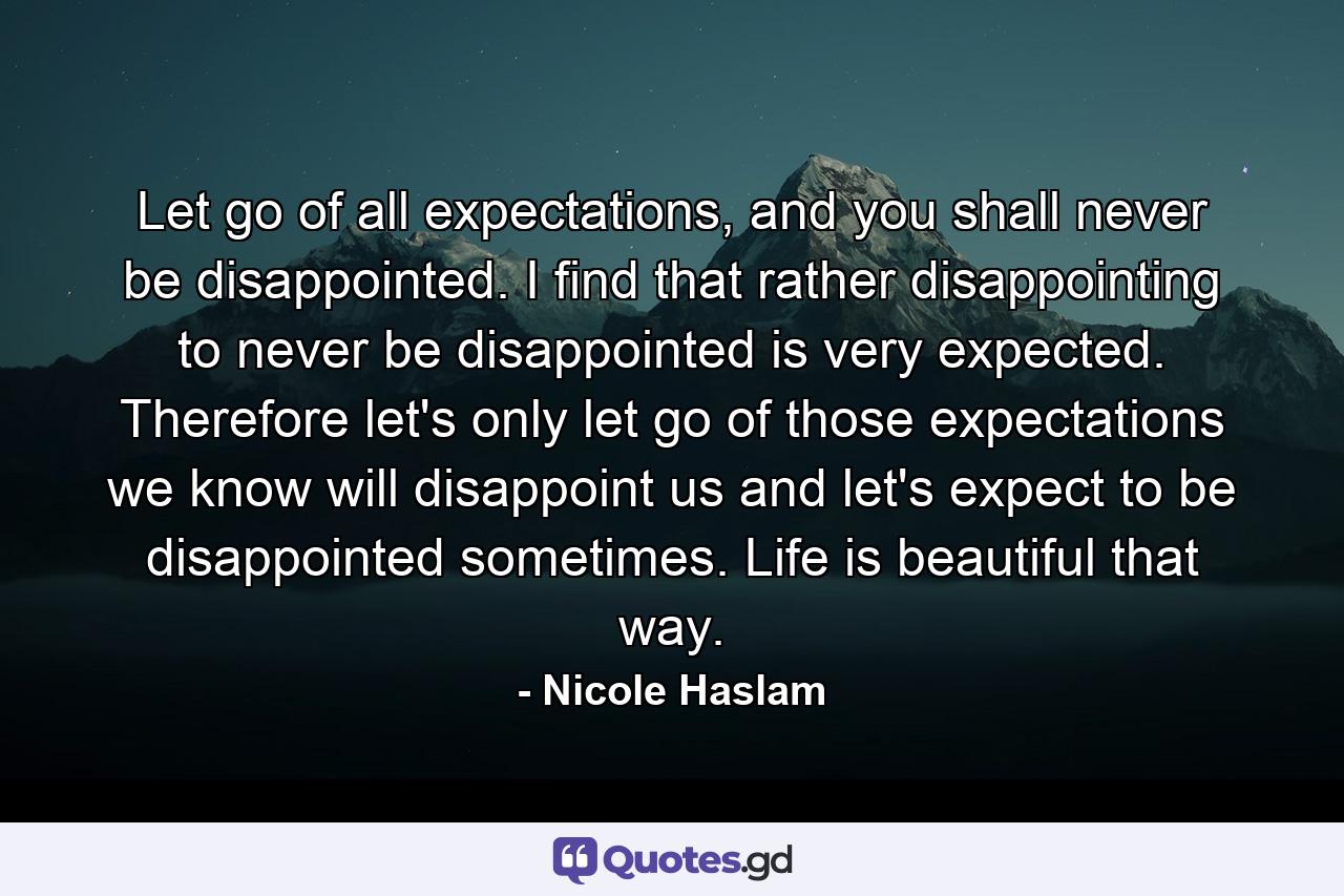 Let go of all expectations, and you shall never be disappointed. I find that rather disappointing to never be disappointed is very expected. Therefore let's only let go of those expectations we know will disappoint us and let's expect to be disappointed sometimes. Life is beautiful that way. - Quote by Nicole Haslam