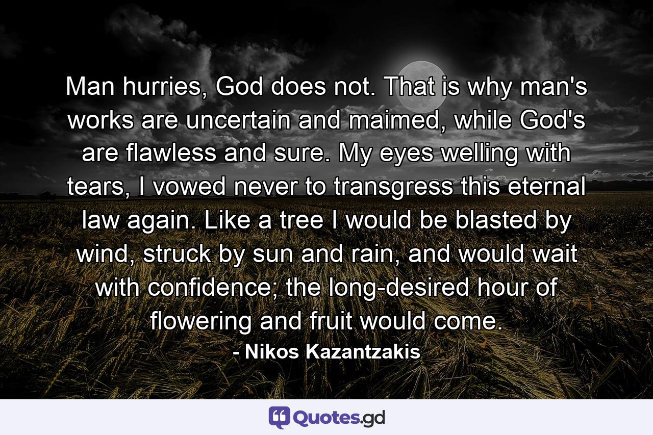 Man hurries, God does not. That is why man's works are uncertain and maimed, while God's are flawless and sure. My eyes welling with tears, I vowed never to transgress this eternal law again. Like a tree I would be blasted by wind, struck by sun and rain, and would wait with confidence; the long-desired hour of flowering and fruit would come. - Quote by Nikos Kazantzakis