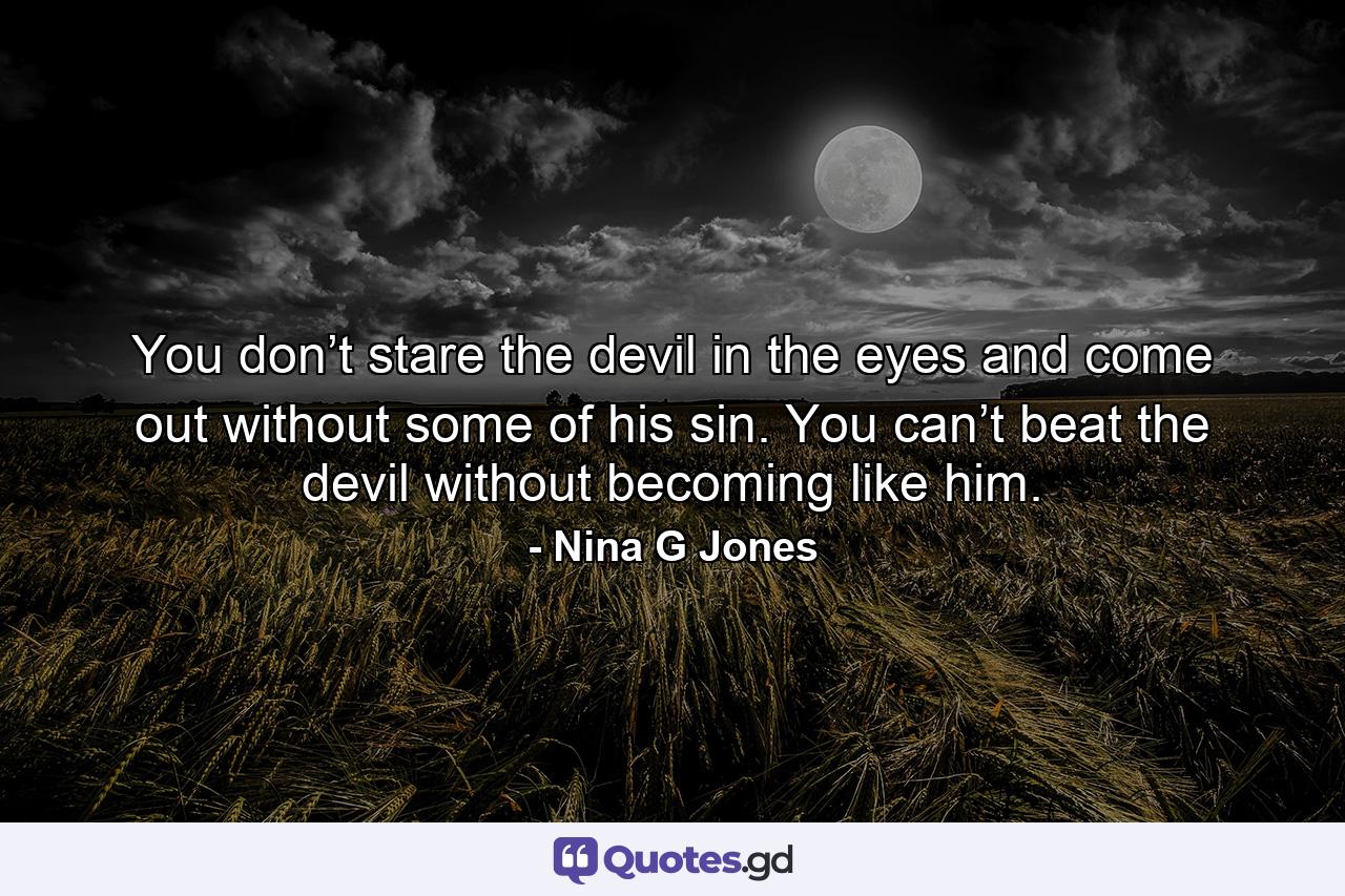 You don’t stare the devil in the eyes and come out without some of his sin. You can’t beat the devil without becoming like him. - Quote by Nina G Jones