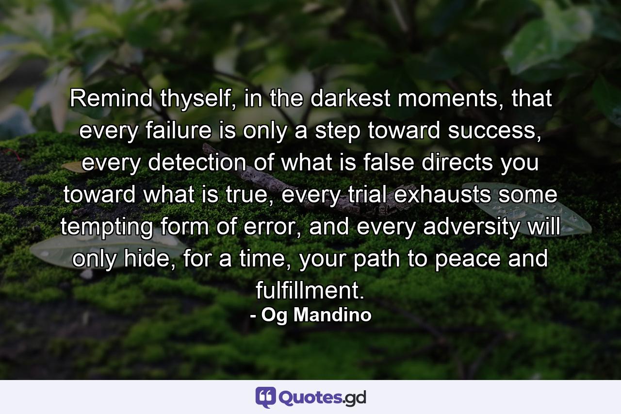 Remind thyself, in the darkest moments, that every failure is only a step toward success, every detection of what is false directs you toward what is true, every trial exhausts some tempting form of error, and every adversity will only hide, for a time, your path to peace and fulfillment. - Quote by Og Mandino