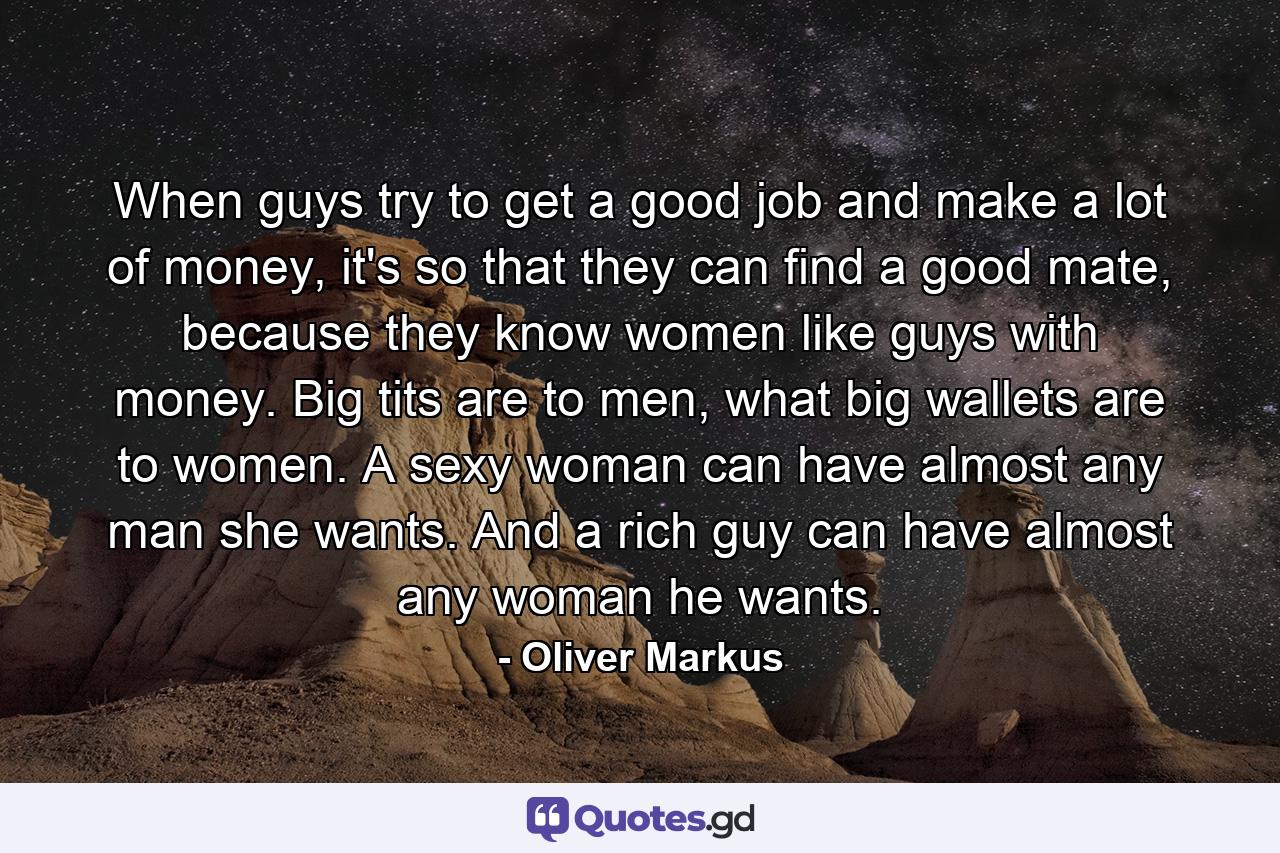 When guys try to get a good job and make a lot of money, it's so that they can find a good mate, because they know women like guys with money. Big tits are to men, what big wallets are to women. A sexy woman can have almost any man she wants. And a rich guy can have almost any woman he wants. - Quote by Oliver Markus