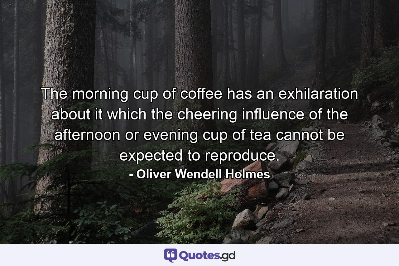 The morning cup of coffee has an exhilaration about it which the cheering influence of the afternoon or evening cup of tea cannot be expected to reproduce. - Quote by Oliver Wendell Holmes