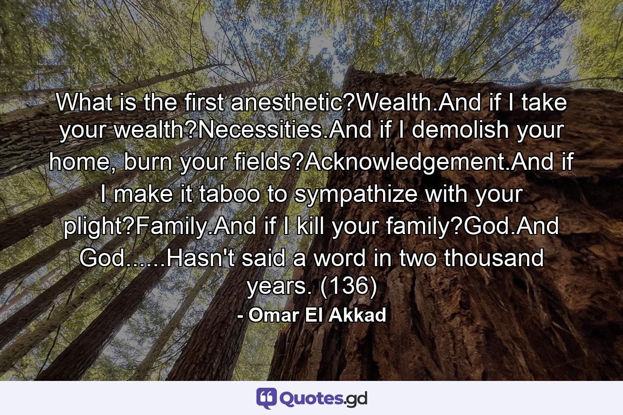 What is the first anesthetic?Wealth.And if I take your wealth?Necessities.And if I demolish your home, burn your fields?Acknowledgement.And if I make it taboo to sympathize with your plight?Family.And if I kill your family?God.And God......Hasn't said a word in two thousand years. (136) - Quote by Omar El Akkad