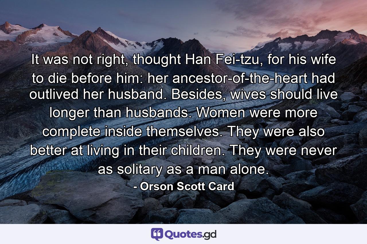 It was not right, thought Han Fei-tzu, for his wife to die before him: her ancestor-of-the-heart had outlived her husband. Besides, wives should live longer than husbands. Women were more complete inside themselves. They were also better at living in their children. They were never as solitary as a man alone. - Quote by Orson Scott Card