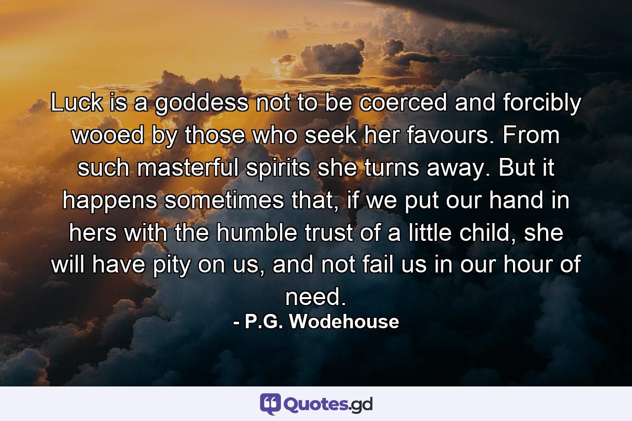 Luck is a goddess not to be coerced and forcibly wooed by those who seek her favours. From such masterful spirits she turns away. But it happens sometimes that, if we put our hand in hers with the humble trust of a little child, she will have pity on us, and not fail us in our hour of need. - Quote by P.G. Wodehouse