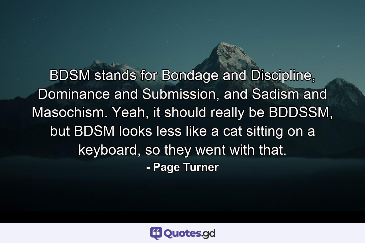 BDSM stands for Bondage and Discipline, Dominance and Submission, and Sadism and Masochism. Yeah, it should really be BDDSSM, but BDSM looks less like a cat sitting on a keyboard, so they went with that. - Quote by Page Turner