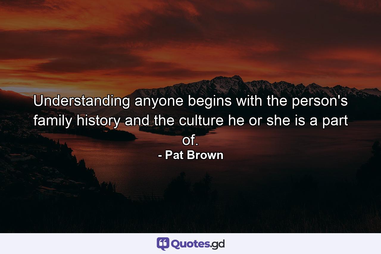 Understanding anyone begins with the person's family history and the culture he or she is a part of. - Quote by Pat Brown