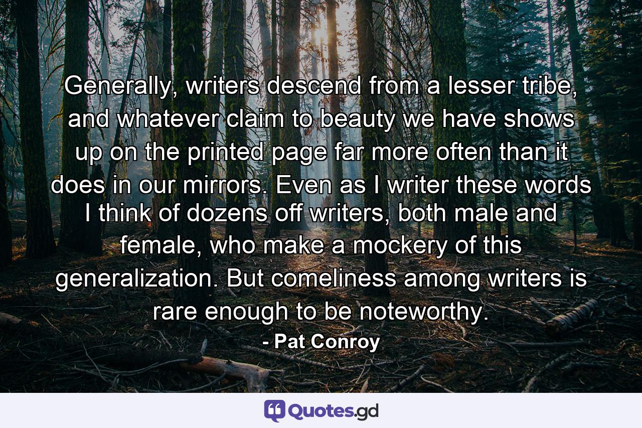 Generally, writers descend from a lesser tribe, and whatever claim to beauty we have shows up on the printed page far more often than it does in our mirrors. Even as I writer these words I think of dozens off writers, both male and female, who make a mockery of this generalization. But comeliness among writers is rare enough to be noteworthy. - Quote by Pat Conroy