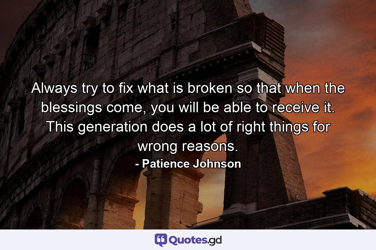 Always try to fix what is broken so that when the blessings come, you will be able to receive it. This generation does a lot of right things for wrong reasons. - Quote by Patience Johnson