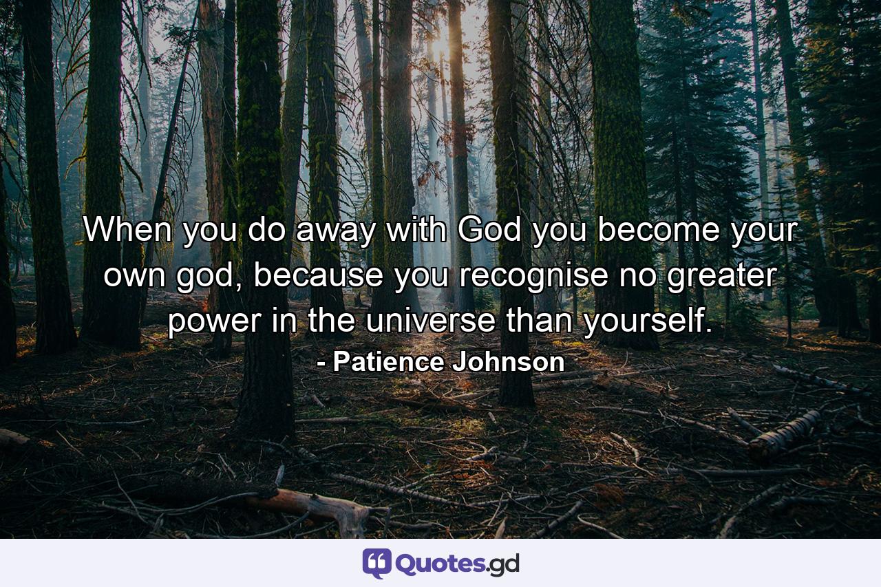 When you do away with God you become your own god, because you recognise no greater power in the universe than yourself. - Quote by Patience Johnson